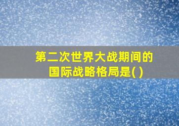 第二次世界大战期间的国际战略格局是( )